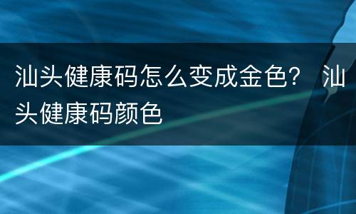 汕头健康码怎么变成金色？ 汕头健康码颜色