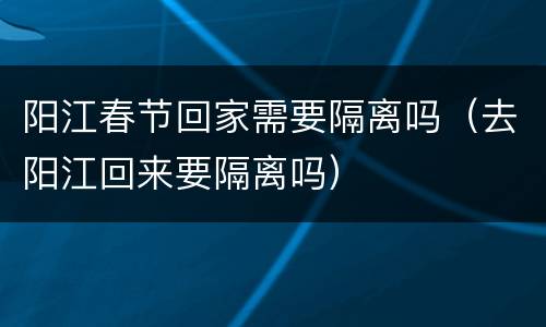 阳江春节回家需要隔离吗（去阳江回来要隔离吗）