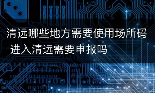 清远哪些地方需要使用场所码 进入清远需要申报吗