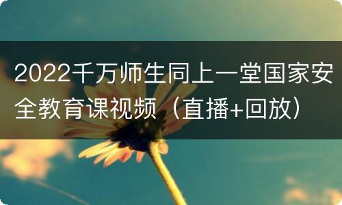 2022千万师生同上一堂国家安全教育课视频（直播+回放）