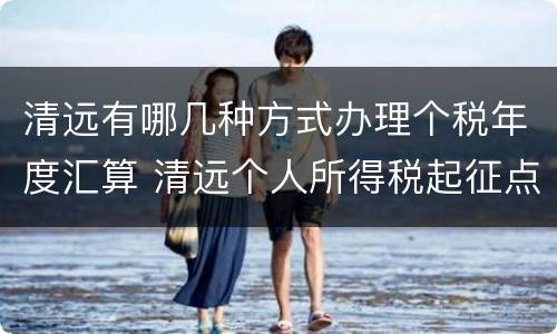 清远有哪几种方式办理个税年度汇算 清远个人所得税起征点是多少
