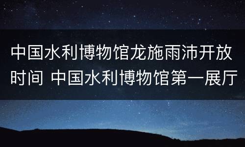 中国水利博物馆龙施雨沛开放时间 中国水利博物馆第一展厅