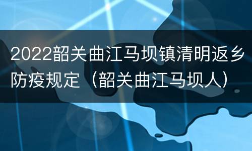 2022韶关曲江马坝镇清明返乡防疫规定（韶关曲江马坝人）