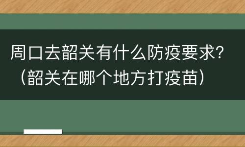 周口去韶关有什么防疫要求？（韶关在哪个地方打疫苗）