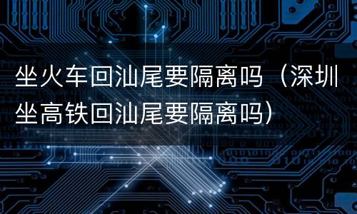 坐火车回汕尾要隔离吗（深圳坐高铁回汕尾要隔离吗）
