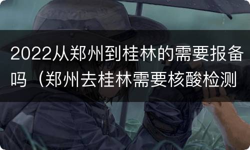 2022从郑州到桂林的需要报备吗（郑州去桂林需要核酸检测吗）