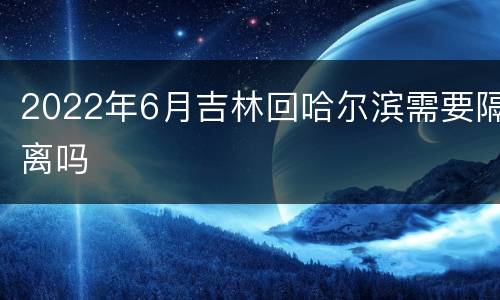 2022年6月吉林回哈尔滨需要隔离吗