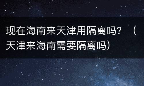 现在海南来天津用隔离吗？（天津来海南需要隔离吗）