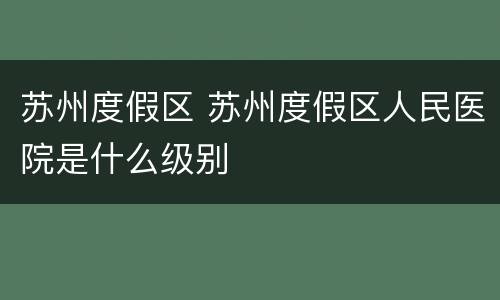 苏州度假区 苏州度假区人民医院是什么级别