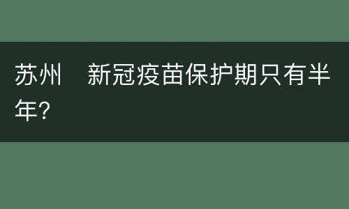 苏州​新冠疫苗保护期只有半年？