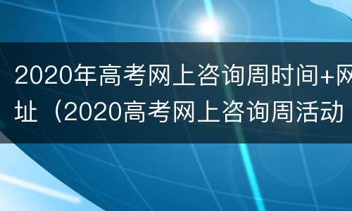 2020年高考网上咨询周时间+网址（2020高考网上咨询周活动）