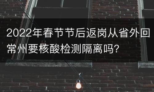 2022年春节节后返岗从省外回常州要核酸检测隔离吗？