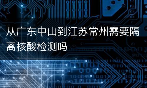 从广东中山到江苏常州需要隔离核酸检测吗