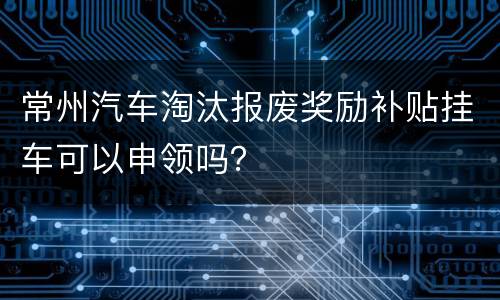 常州汽车淘汰报废奖励补贴挂车可以申领吗？