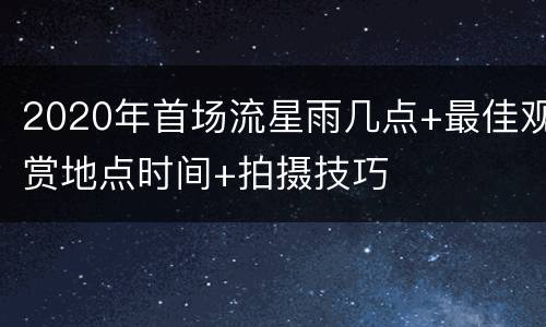 2020年首场流星雨几点+最佳观赏地点时间+拍摄技巧