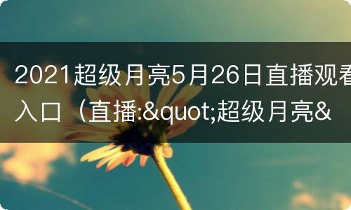 2021超级月亮5月26日直播观看入口（直播:"超级月亮"亮相夜空时间）