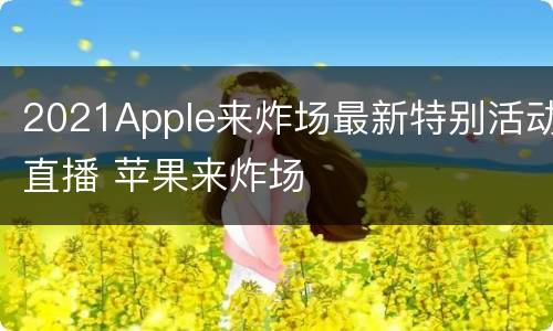 2021Apple来炸场最新特别活动直播 苹果来炸场