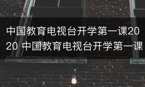 中国教育电视台开学第一课2020 中国教育电视台开学第一课2023
