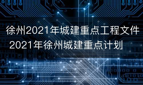 徐州2021年城建重点工程文件 2021年徐州城建重点计划