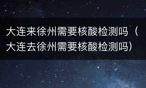 大连来徐州需要核酸检测吗（大连去徐州需要核酸检测吗）