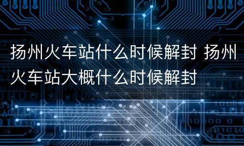 扬州火车站什么时候解封 扬州火车站大概什么时候解封