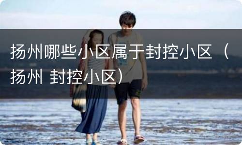 扬州哪些小区属于封控小区（扬州 封控小区）