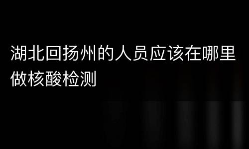 湖北回扬州的人员应该在哪里做核酸检测