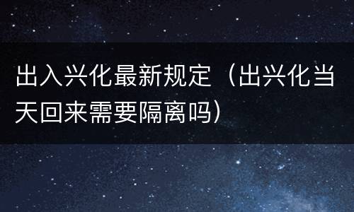 出入兴化最新规定（出兴化当天回来需要隔离吗）