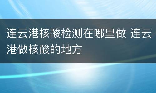 连云港核酸检测在哪里做 连云港做核酸的地方
