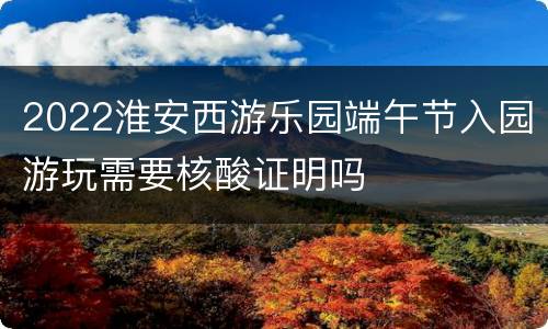 2022淮安西游乐园端午节入园游玩需要核酸证明吗