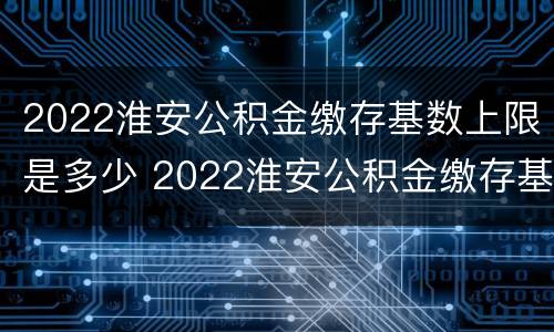 2022淮安公积金缴存基数上限是多少 2022淮安公积金缴存基数上限是多少呢