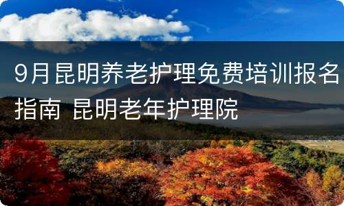 9月昆明养老护理免费培训报名指南 昆明老年护理院