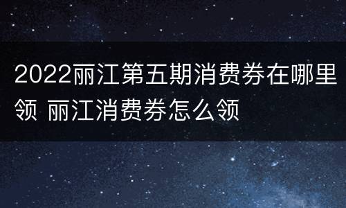 2022丽江第五期消费券在哪里领 丽江消费券怎么领