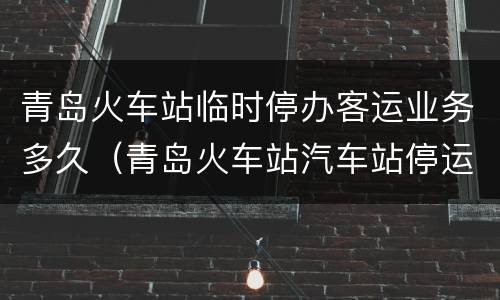 青岛火车站临时停办客运业务多久（青岛火车站汽车站停运了吗）