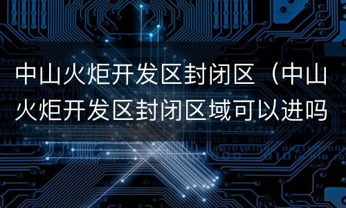 中山火炬开发区封闭区（中山火炬开发区封闭区域可以进吗）