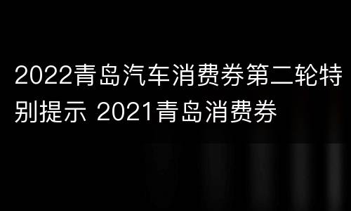 2022青岛汽车消费券第二轮特别提示 2021青岛消费券