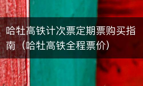 哈牡高铁计次票定期票购买指南（哈牡高铁全程票价）
