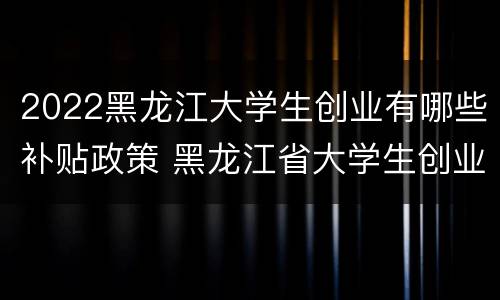 2022黑龙江大学生创业有哪些补贴政策 黑龙江省大学生创业补贴