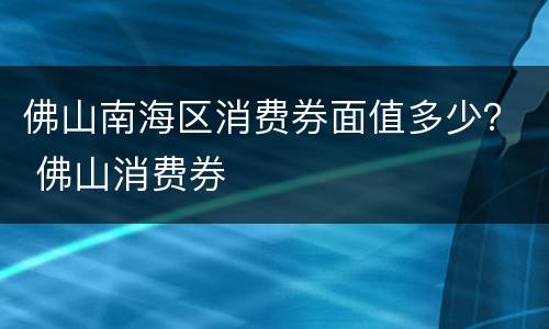 佛山南海区消费券面值多少？ 佛山消费券