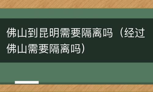 佛山到昆明需要隔离吗（经过佛山需要隔离吗）