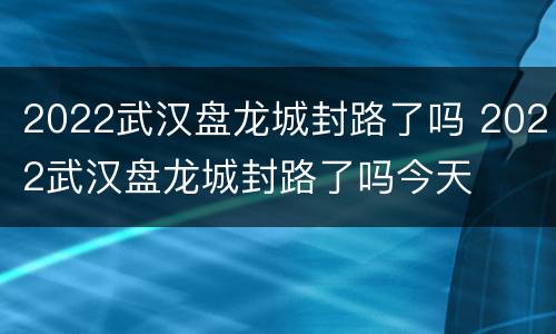 2022武汉盘龙城封路了吗 2022武汉盘龙城封路了吗今天