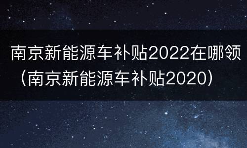 南京新能源车补贴2022在哪领（南京新能源车补贴2020）