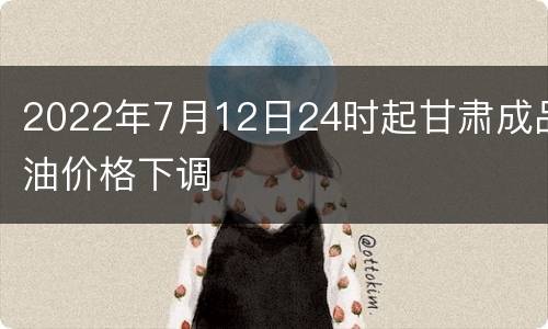 2022年7月12日24时起甘肃成品油价格下调