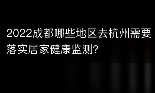 2022成都哪些地区去杭州需要落实居家健康监测？