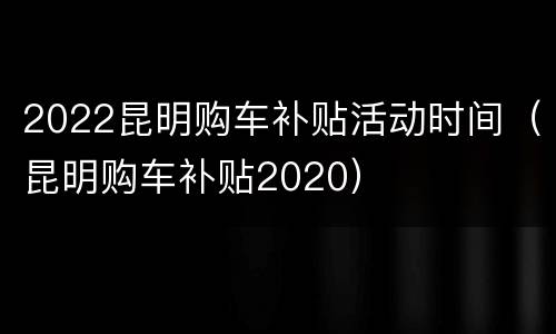 2022昆明购车补贴活动时间（昆明购车补贴2020）