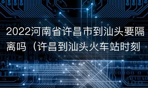 2022河南省许昌市到汕头要隔离吗（许昌到汕头火车站时刻表）