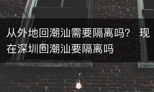从外地回潮汕需要隔离吗？ 现在深圳回潮汕要隔离吗