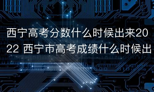 西宁高考分数什么时候出来2022 西宁市高考成绩什么时候出来