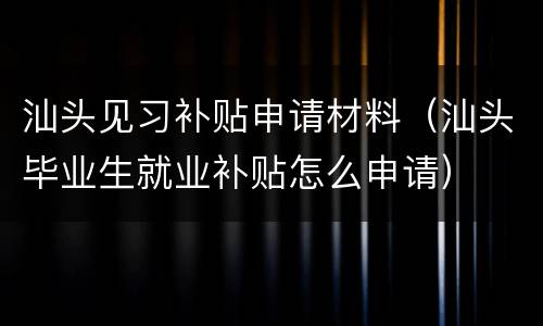 汕头见习补贴申请材料（汕头毕业生就业补贴怎么申请）