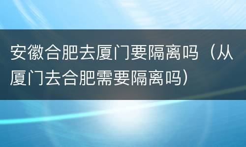 安徽合肥去厦门要隔离吗（从厦门去合肥需要隔离吗）